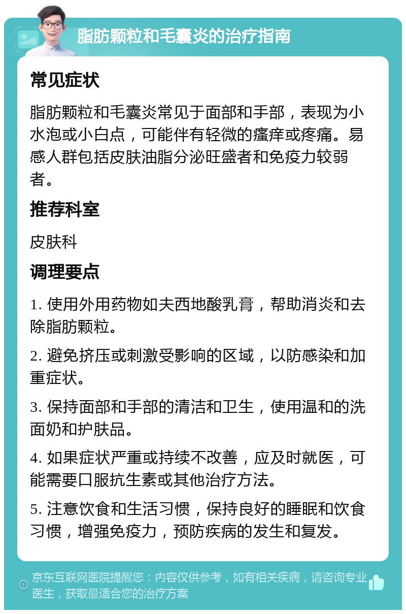 脂肪颗粒和毛囊炎的治疗指南 常见症状 脂肪颗粒和毛囊炎常见于面部和手部，表现为小水泡或小白点，可能伴有轻微的瘙痒或疼痛。易感人群包括皮肤油脂分泌旺盛者和免疫力较弱者。 推荐科室 皮肤科 调理要点 1. 使用外用药物如夫西地酸乳膏，帮助消炎和去除脂肪颗粒。 2. 避免挤压或刺激受影响的区域，以防感染和加重症状。 3. 保持面部和手部的清洁和卫生，使用温和的洗面奶和护肤品。 4. 如果症状严重或持续不改善，应及时就医，可能需要口服抗生素或其他治疗方法。 5. 注意饮食和生活习惯，保持良好的睡眠和饮食习惯，增强免疫力，预防疾病的发生和复发。