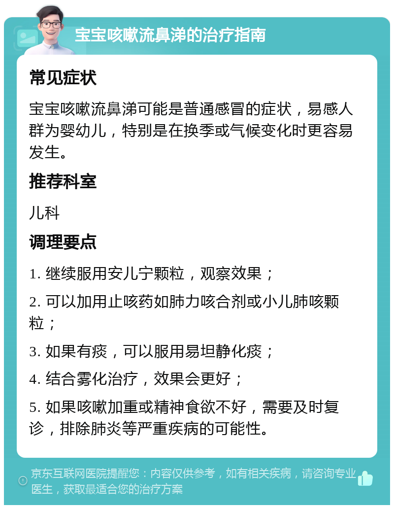 宝宝咳嗽流鼻涕的治疗指南 常见症状 宝宝咳嗽流鼻涕可能是普通感冒的症状，易感人群为婴幼儿，特别是在换季或气候变化时更容易发生。 推荐科室 儿科 调理要点 1. 继续服用安儿宁颗粒，观察效果； 2. 可以加用止咳药如肺力咳合剂或小儿肺咳颗粒； 3. 如果有痰，可以服用易坦静化痰； 4. 结合雾化治疗，效果会更好； 5. 如果咳嗽加重或精神食欲不好，需要及时复诊，排除肺炎等严重疾病的可能性。