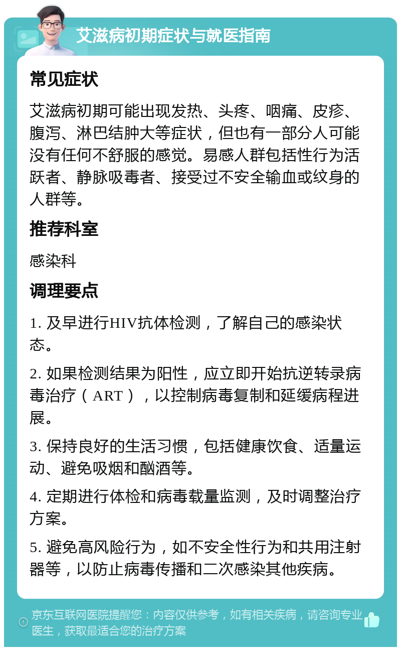 艾滋病初期症状与就医指南 常见症状 艾滋病初期可能出现发热、头疼、咽痛、皮疹、腹泻、淋巴结肿大等症状，但也有一部分人可能没有任何不舒服的感觉。易感人群包括性行为活跃者、静脉吸毒者、接受过不安全输血或纹身的人群等。 推荐科室 感染科 调理要点 1. 及早进行HIV抗体检测，了解自己的感染状态。 2. 如果检测结果为阳性，应立即开始抗逆转录病毒治疗（ART），以控制病毒复制和延缓病程进展。 3. 保持良好的生活习惯，包括健康饮食、适量运动、避免吸烟和酗酒等。 4. 定期进行体检和病毒载量监测，及时调整治疗方案。 5. 避免高风险行为，如不安全性行为和共用注射器等，以防止病毒传播和二次感染其他疾病。