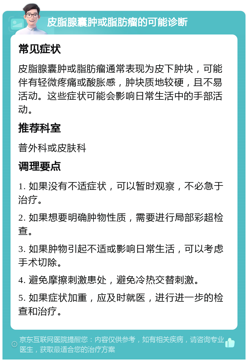 皮脂腺囊肿或脂肪瘤的可能诊断 常见症状 皮脂腺囊肿或脂肪瘤通常表现为皮下肿块，可能伴有轻微疼痛或酸胀感，肿块质地较硬，且不易活动。这些症状可能会影响日常生活中的手部活动。 推荐科室 普外科或皮肤科 调理要点 1. 如果没有不适症状，可以暂时观察，不必急于治疗。 2. 如果想要明确肿物性质，需要进行局部彩超检查。 3. 如果肿物引起不适或影响日常生活，可以考虑手术切除。 4. 避免摩擦刺激患处，避免冷热交替刺激。 5. 如果症状加重，应及时就医，进行进一步的检查和治疗。