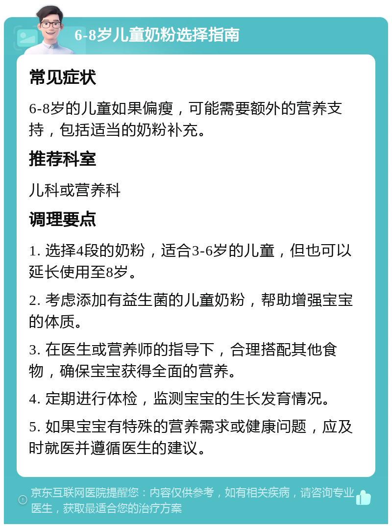 6-8岁儿童奶粉选择指南 常见症状 6-8岁的儿童如果偏瘦，可能需要额外的营养支持，包括适当的奶粉补充。 推荐科室 儿科或营养科 调理要点 1. 选择4段的奶粉，适合3-6岁的儿童，但也可以延长使用至8岁。 2. 考虑添加有益生菌的儿童奶粉，帮助增强宝宝的体质。 3. 在医生或营养师的指导下，合理搭配其他食物，确保宝宝获得全面的营养。 4. 定期进行体检，监测宝宝的生长发育情况。 5. 如果宝宝有特殊的营养需求或健康问题，应及时就医并遵循医生的建议。