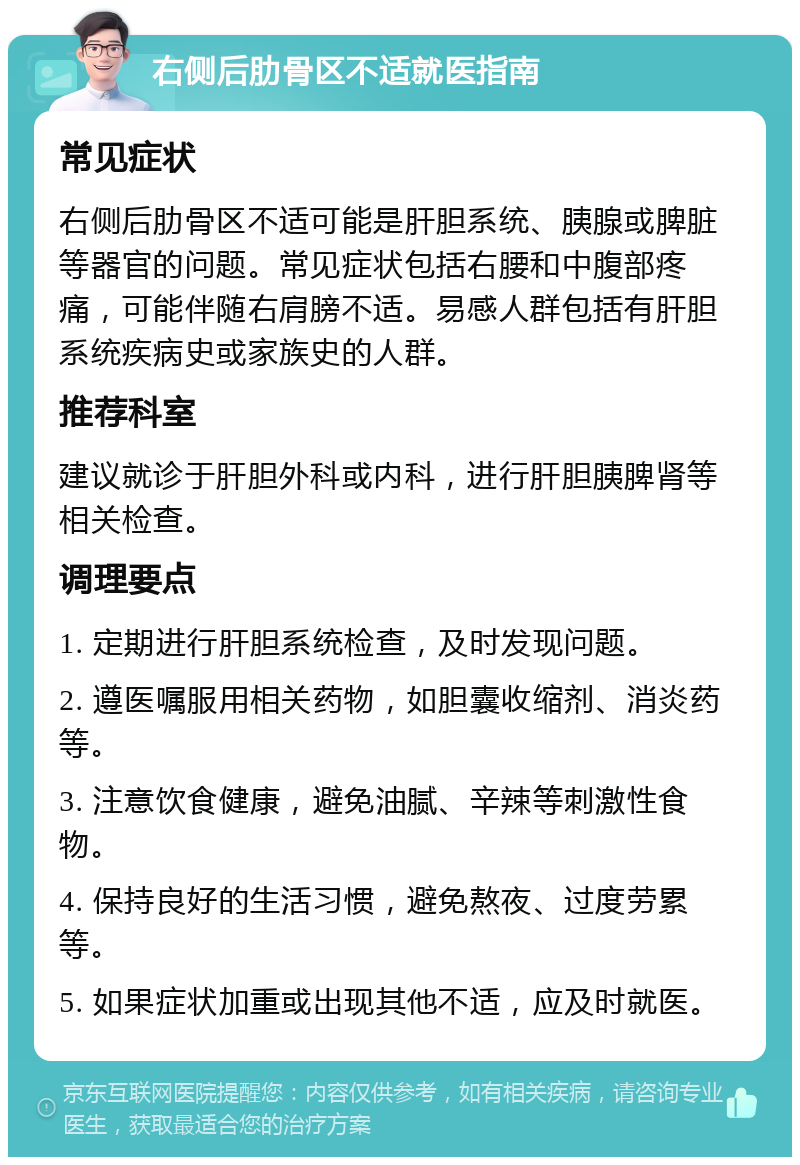 右侧后肋骨区不适就医指南 常见症状 右侧后肋骨区不适可能是肝胆系统、胰腺或脾脏等器官的问题。常见症状包括右腰和中腹部疼痛，可能伴随右肩膀不适。易感人群包括有肝胆系统疾病史或家族史的人群。 推荐科室 建议就诊于肝胆外科或内科，进行肝胆胰脾肾等相关检查。 调理要点 1. 定期进行肝胆系统检查，及时发现问题。 2. 遵医嘱服用相关药物，如胆囊收缩剂、消炎药等。 3. 注意饮食健康，避免油腻、辛辣等刺激性食物。 4. 保持良好的生活习惯，避免熬夜、过度劳累等。 5. 如果症状加重或出现其他不适，应及时就医。