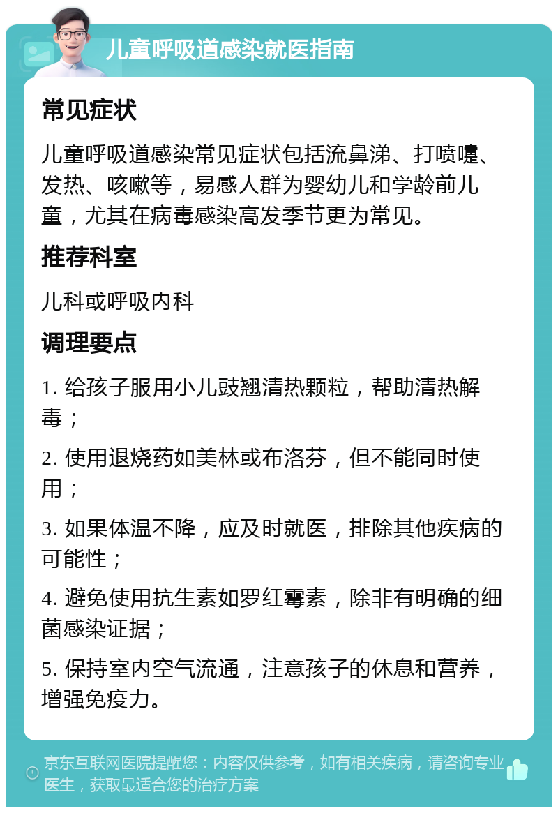 儿童呼吸道感染就医指南 常见症状 儿童呼吸道感染常见症状包括流鼻涕、打喷嚏、发热、咳嗽等，易感人群为婴幼儿和学龄前儿童，尤其在病毒感染高发季节更为常见。 推荐科室 儿科或呼吸内科 调理要点 1. 给孩子服用小儿豉翘清热颗粒，帮助清热解毒； 2. 使用退烧药如美林或布洛芬，但不能同时使用； 3. 如果体温不降，应及时就医，排除其他疾病的可能性； 4. 避免使用抗生素如罗红霉素，除非有明确的细菌感染证据； 5. 保持室内空气流通，注意孩子的休息和营养，增强免疫力。