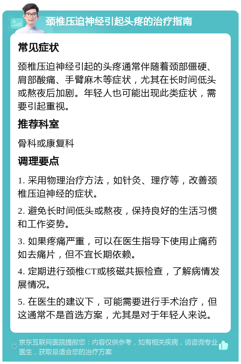 颈椎压迫神经引起头疼的治疗指南 常见症状 颈椎压迫神经引起的头疼通常伴随着颈部僵硬、肩部酸痛、手臂麻木等症状，尤其在长时间低头或熬夜后加剧。年轻人也可能出现此类症状，需要引起重视。 推荐科室 骨科或康复科 调理要点 1. 采用物理治疗方法，如针灸、理疗等，改善颈椎压迫神经的症状。 2. 避免长时间低头或熬夜，保持良好的生活习惯和工作姿势。 3. 如果疼痛严重，可以在医生指导下使用止痛药如去痛片，但不宜长期依赖。 4. 定期进行颈椎CT或核磁共振检查，了解病情发展情况。 5. 在医生的建议下，可能需要进行手术治疗，但这通常不是首选方案，尤其是对于年轻人来说。