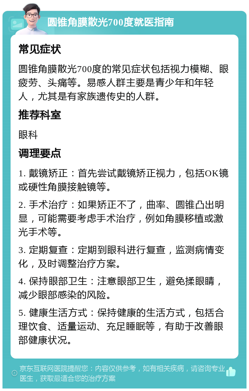 圆锥角膜散光700度就医指南 常见症状 圆锥角膜散光700度的常见症状包括视力模糊、眼疲劳、头痛等。易感人群主要是青少年和年轻人，尤其是有家族遗传史的人群。 推荐科室 眼科 调理要点 1. 戴镜矫正：首先尝试戴镜矫正视力，包括OK镜或硬性角膜接触镜等。 2. 手术治疗：如果矫正不了，曲率、圆锥凸出明显，可能需要考虑手术治疗，例如角膜移植或激光手术等。 3. 定期复查：定期到眼科进行复查，监测病情变化，及时调整治疗方案。 4. 保持眼部卫生：注意眼部卫生，避免揉眼睛，减少眼部感染的风险。 5. 健康生活方式：保持健康的生活方式，包括合理饮食、适量运动、充足睡眠等，有助于改善眼部健康状况。