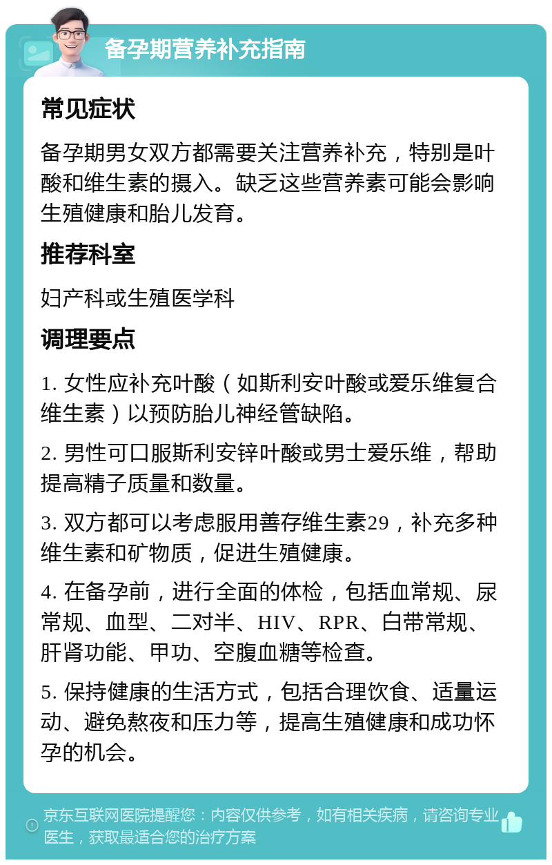 备孕期营养补充指南 常见症状 备孕期男女双方都需要关注营养补充，特别是叶酸和维生素的摄入。缺乏这些营养素可能会影响生殖健康和胎儿发育。 推荐科室 妇产科或生殖医学科 调理要点 1. 女性应补充叶酸（如斯利安叶酸或爱乐维复合维生素）以预防胎儿神经管缺陷。 2. 男性可口服斯利安锌叶酸或男士爱乐维，帮助提高精子质量和数量。 3. 双方都可以考虑服用善存维生素29，补充多种维生素和矿物质，促进生殖健康。 4. 在备孕前，进行全面的体检，包括血常规、尿常规、血型、二对半、HIV、RPR、白带常规、肝肾功能、甲功、空腹血糖等检查。 5. 保持健康的生活方式，包括合理饮食、适量运动、避免熬夜和压力等，提高生殖健康和成功怀孕的机会。