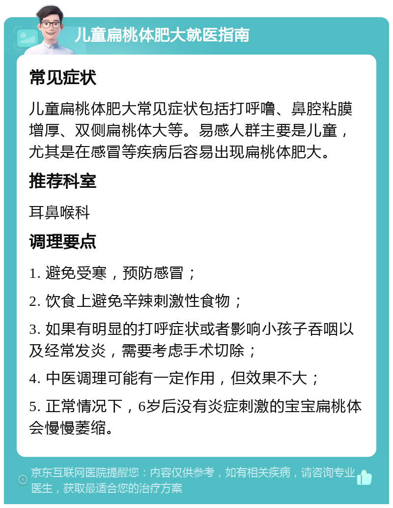 儿童扁桃体肥大就医指南 常见症状 儿童扁桃体肥大常见症状包括打呼噜、鼻腔粘膜增厚、双侧扁桃体大等。易感人群主要是儿童，尤其是在感冒等疾病后容易出现扁桃体肥大。 推荐科室 耳鼻喉科 调理要点 1. 避免受寒，预防感冒； 2. 饮食上避免辛辣刺激性食物； 3. 如果有明显的打呼症状或者影响小孩子吞咽以及经常发炎，需要考虑手术切除； 4. 中医调理可能有一定作用，但效果不大； 5. 正常情况下，6岁后没有炎症刺激的宝宝扁桃体会慢慢萎缩。