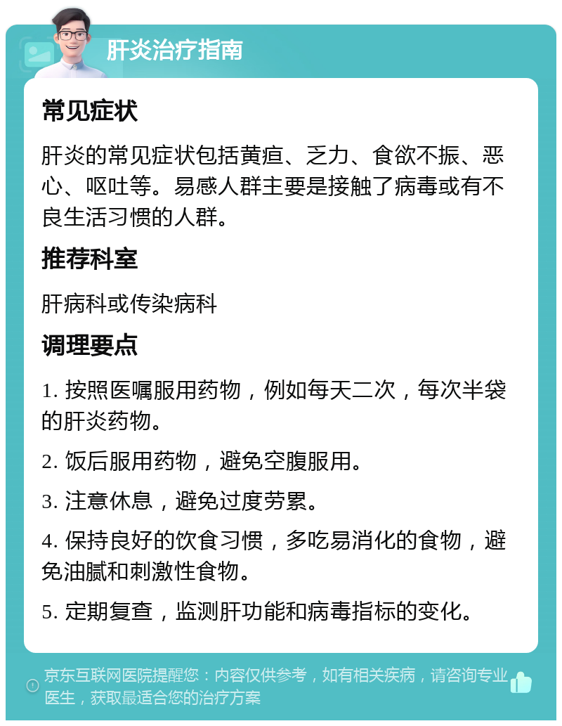 肝炎治疗指南 常见症状 肝炎的常见症状包括黄疸、乏力、食欲不振、恶心、呕吐等。易感人群主要是接触了病毒或有不良生活习惯的人群。 推荐科室 肝病科或传染病科 调理要点 1. 按照医嘱服用药物，例如每天二次，每次半袋的肝炎药物。 2. 饭后服用药物，避免空腹服用。 3. 注意休息，避免过度劳累。 4. 保持良好的饮食习惯，多吃易消化的食物，避免油腻和刺激性食物。 5. 定期复查，监测肝功能和病毒指标的变化。