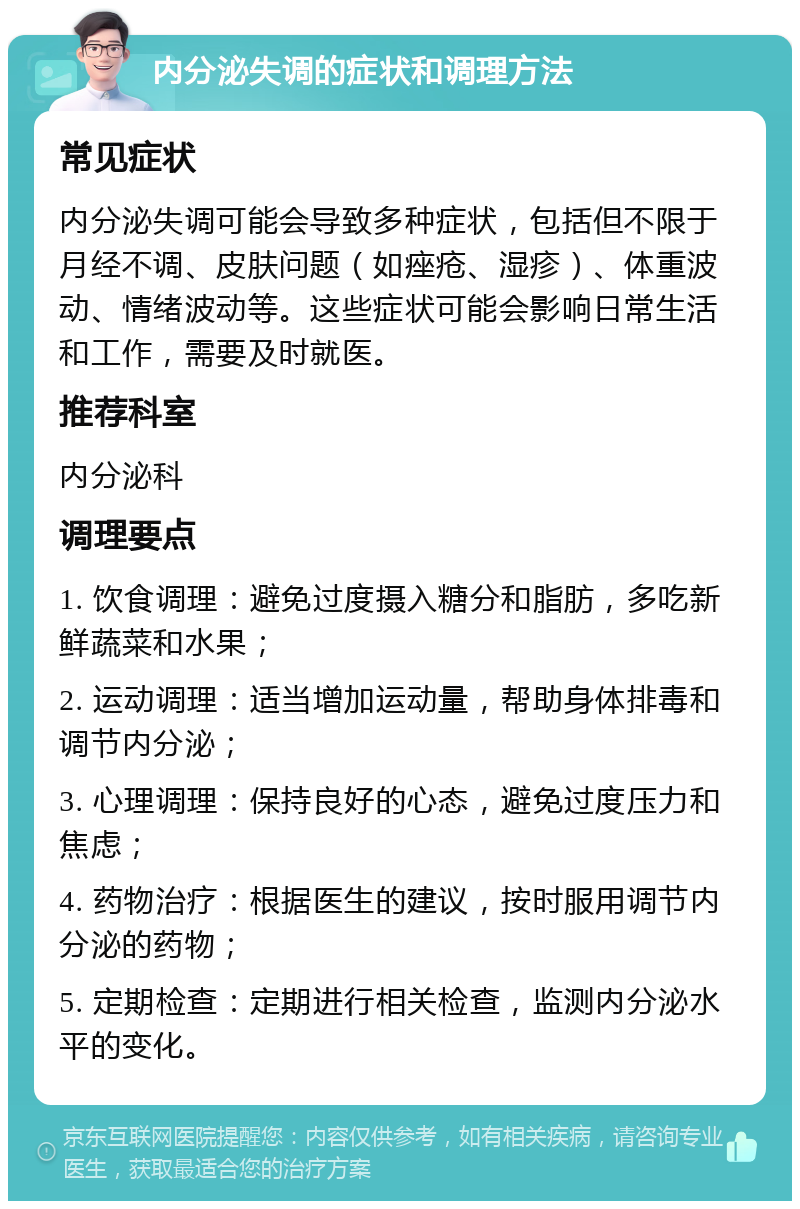 内分泌失调的症状和调理方法 常见症状 内分泌失调可能会导致多种症状，包括但不限于月经不调、皮肤问题（如痤疮、湿疹）、体重波动、情绪波动等。这些症状可能会影响日常生活和工作，需要及时就医。 推荐科室 内分泌科 调理要点 1. 饮食调理：避免过度摄入糖分和脂肪，多吃新鲜蔬菜和水果； 2. 运动调理：适当增加运动量，帮助身体排毒和调节内分泌； 3. 心理调理：保持良好的心态，避免过度压力和焦虑； 4. 药物治疗：根据医生的建议，按时服用调节内分泌的药物； 5. 定期检查：定期进行相关检查，监测内分泌水平的变化。