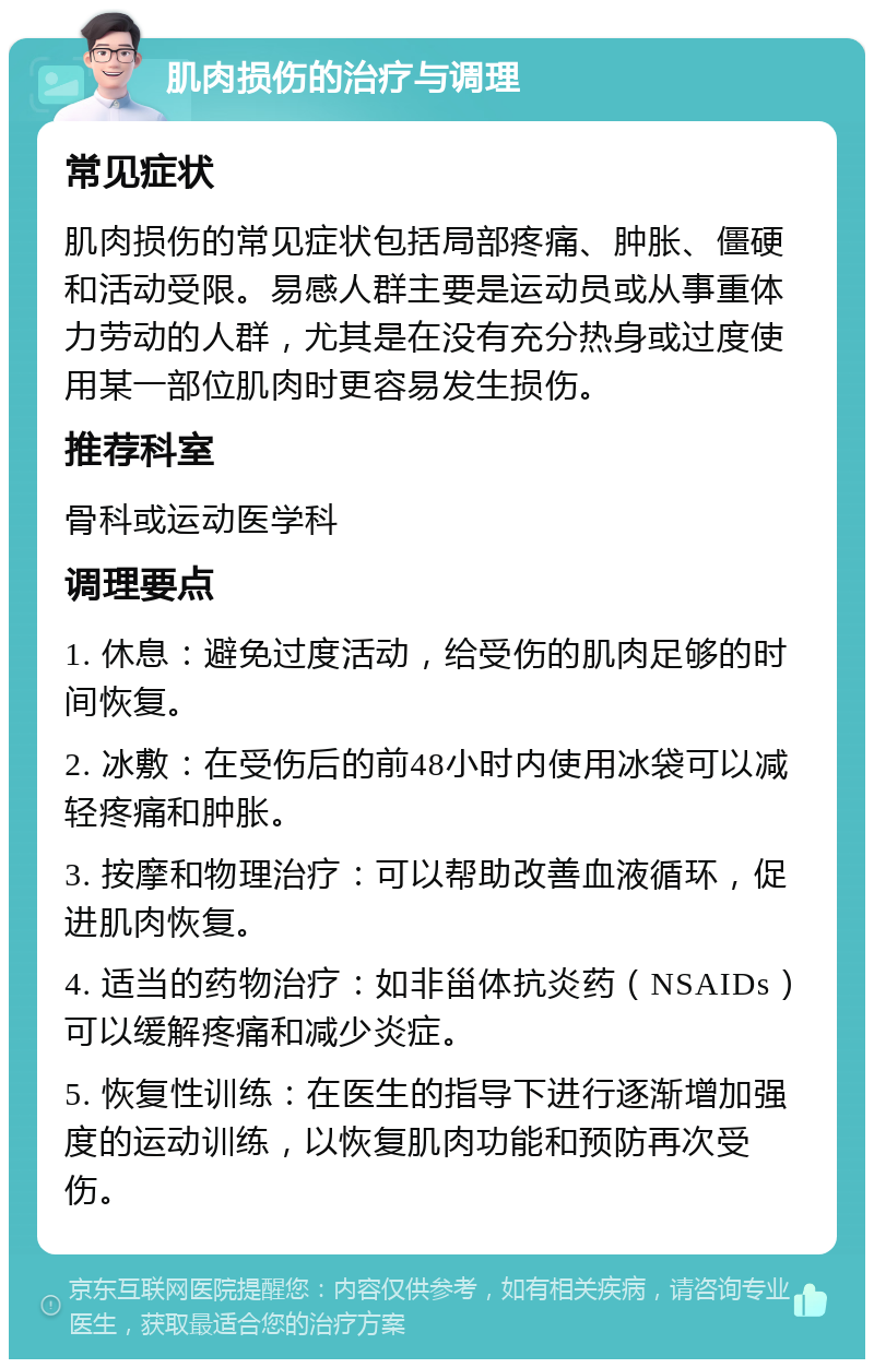 肌肉损伤的治疗与调理 常见症状 肌肉损伤的常见症状包括局部疼痛、肿胀、僵硬和活动受限。易感人群主要是运动员或从事重体力劳动的人群，尤其是在没有充分热身或过度使用某一部位肌肉时更容易发生损伤。 推荐科室 骨科或运动医学科 调理要点 1. 休息：避免过度活动，给受伤的肌肉足够的时间恢复。 2. 冰敷：在受伤后的前48小时内使用冰袋可以减轻疼痛和肿胀。 3. 按摩和物理治疗：可以帮助改善血液循环，促进肌肉恢复。 4. 适当的药物治疗：如非甾体抗炎药（NSAIDs）可以缓解疼痛和减少炎症。 5. 恢复性训练：在医生的指导下进行逐渐增加强度的运动训练，以恢复肌肉功能和预防再次受伤。