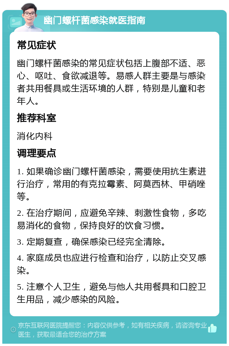 幽门螺杆菌感染就医指南 常见症状 幽门螺杆菌感染的常见症状包括上腹部不适、恶心、呕吐、食欲减退等。易感人群主要是与感染者共用餐具或生活环境的人群，特别是儿童和老年人。 推荐科室 消化内科 调理要点 1. 如果确诊幽门螺杆菌感染，需要使用抗生素进行治疗，常用的有克拉霉素、阿莫西林、甲硝唑等。 2. 在治疗期间，应避免辛辣、刺激性食物，多吃易消化的食物，保持良好的饮食习惯。 3. 定期复查，确保感染已经完全清除。 4. 家庭成员也应进行检查和治疗，以防止交叉感染。 5. 注意个人卫生，避免与他人共用餐具和口腔卫生用品，减少感染的风险。