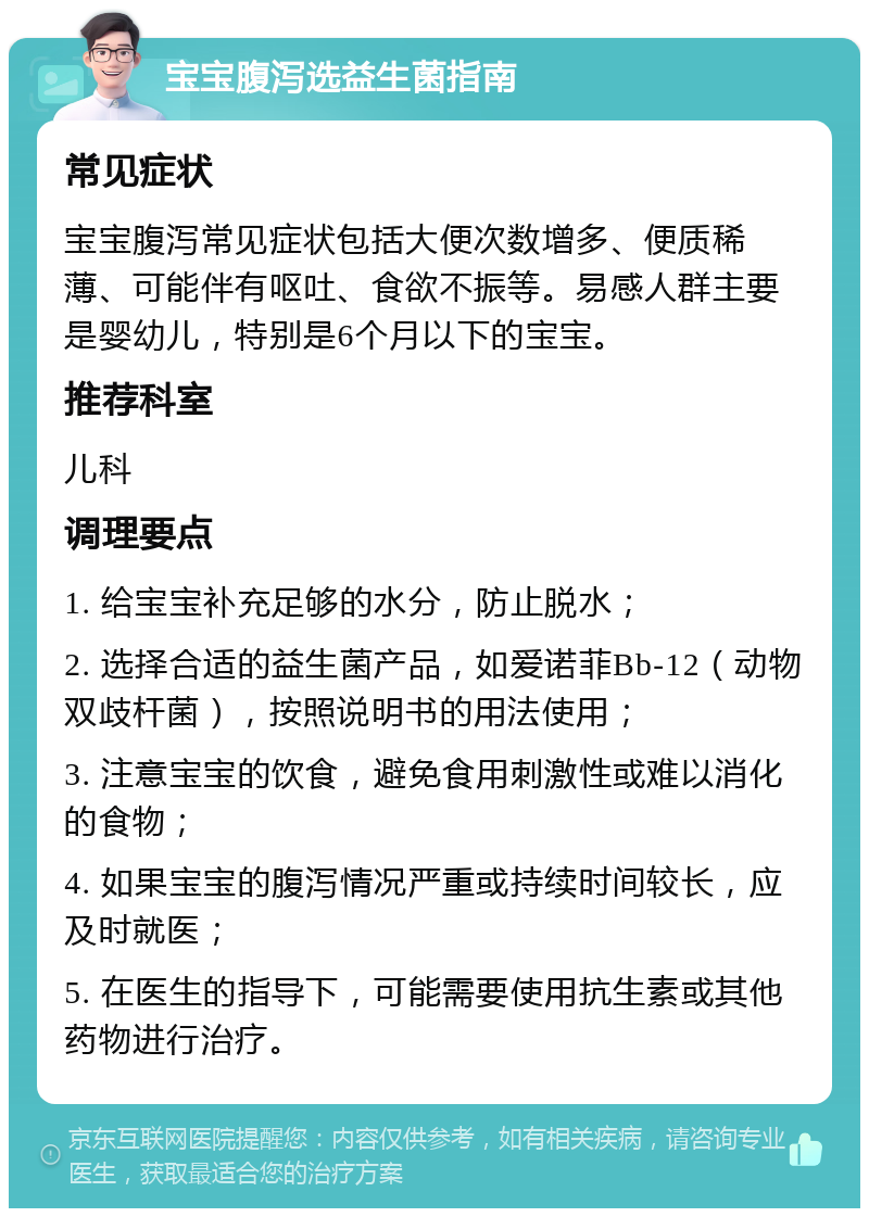 宝宝腹泻选益生菌指南 常见症状 宝宝腹泻常见症状包括大便次数增多、便质稀薄、可能伴有呕吐、食欲不振等。易感人群主要是婴幼儿，特别是6个月以下的宝宝。 推荐科室 儿科 调理要点 1. 给宝宝补充足够的水分，防止脱水； 2. 选择合适的益生菌产品，如爱诺菲Bb-12（动物双歧杆菌），按照说明书的用法使用； 3. 注意宝宝的饮食，避免食用刺激性或难以消化的食物； 4. 如果宝宝的腹泻情况严重或持续时间较长，应及时就医； 5. 在医生的指导下，可能需要使用抗生素或其他药物进行治疗。