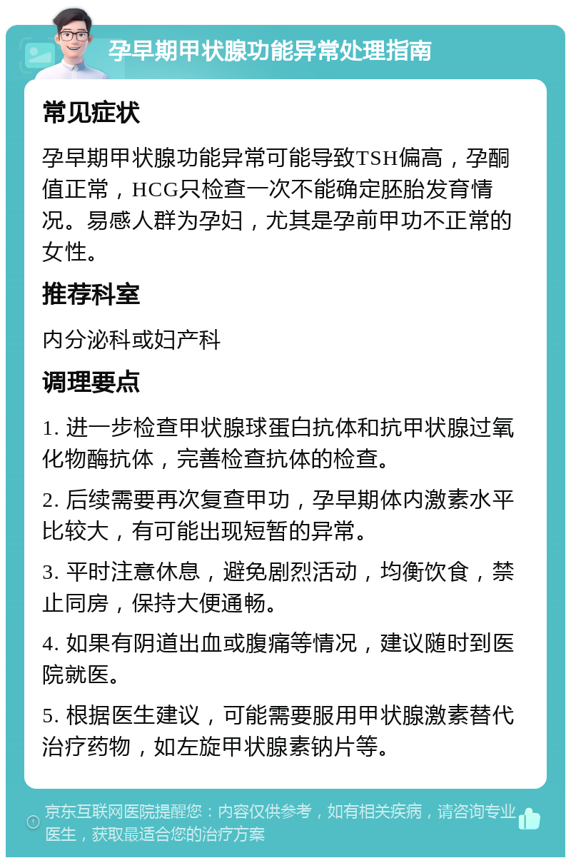 孕早期甲状腺功能异常处理指南 常见症状 孕早期甲状腺功能异常可能导致TSH偏高，孕酮值正常，HCG只检查一次不能确定胚胎发育情况。易感人群为孕妇，尤其是孕前甲功不正常的女性。 推荐科室 内分泌科或妇产科 调理要点 1. 进一步检查甲状腺球蛋白抗体和抗甲状腺过氧化物酶抗体，完善检查抗体的检查。 2. 后续需要再次复查甲功，孕早期体内激素水平比较大，有可能出现短暂的异常。 3. 平时注意休息，避免剧烈活动，均衡饮食，禁止同房，保持大便通畅。 4. 如果有阴道出血或腹痛等情况，建议随时到医院就医。 5. 根据医生建议，可能需要服用甲状腺激素替代治疗药物，如左旋甲状腺素钠片等。