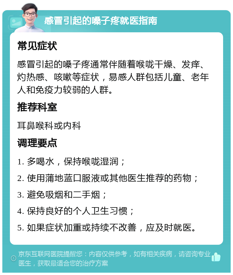 感冒引起的嗓子疼就医指南 常见症状 感冒引起的嗓子疼通常伴随着喉咙干燥、发痒、灼热感、咳嗽等症状，易感人群包括儿童、老年人和免疫力较弱的人群。 推荐科室 耳鼻喉科或内科 调理要点 1. 多喝水，保持喉咙湿润； 2. 使用蒲地蓝口服液或其他医生推荐的药物； 3. 避免吸烟和二手烟； 4. 保持良好的个人卫生习惯； 5. 如果症状加重或持续不改善，应及时就医。