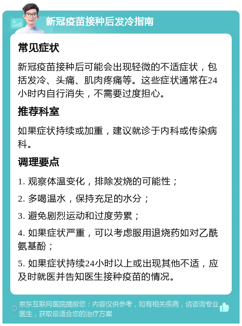 新冠疫苗接种后发冷指南 常见症状 新冠疫苗接种后可能会出现轻微的不适症状，包括发冷、头痛、肌肉疼痛等。这些症状通常在24小时内自行消失，不需要过度担心。 推荐科室 如果症状持续或加重，建议就诊于内科或传染病科。 调理要点 1. 观察体温变化，排除发烧的可能性； 2. 多喝温水，保持充足的水分； 3. 避免剧烈运动和过度劳累； 4. 如果症状严重，可以考虑服用退烧药如对乙酰氨基酚； 5. 如果症状持续24小时以上或出现其他不适，应及时就医并告知医生接种疫苗的情况。