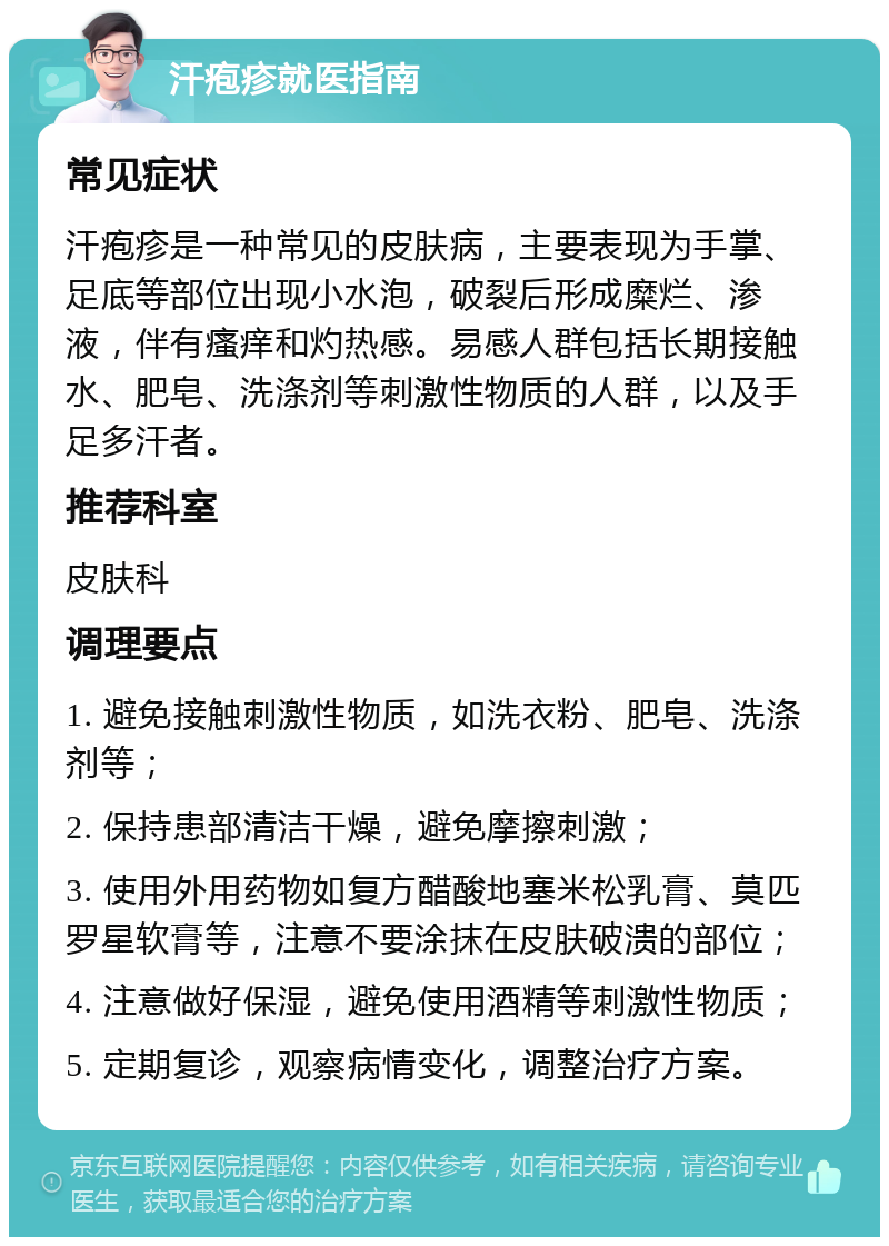 汗疱疹就医指南 常见症状 汗疱疹是一种常见的皮肤病，主要表现为手掌、足底等部位出现小水泡，破裂后形成糜烂、渗液，伴有瘙痒和灼热感。易感人群包括长期接触水、肥皂、洗涤剂等刺激性物质的人群，以及手足多汗者。 推荐科室 皮肤科 调理要点 1. 避免接触刺激性物质，如洗衣粉、肥皂、洗涤剂等； 2. 保持患部清洁干燥，避免摩擦刺激； 3. 使用外用药物如复方醋酸地塞米松乳膏、莫匹罗星软膏等，注意不要涂抹在皮肤破溃的部位； 4. 注意做好保湿，避免使用酒精等刺激性物质； 5. 定期复诊，观察病情变化，调整治疗方案。