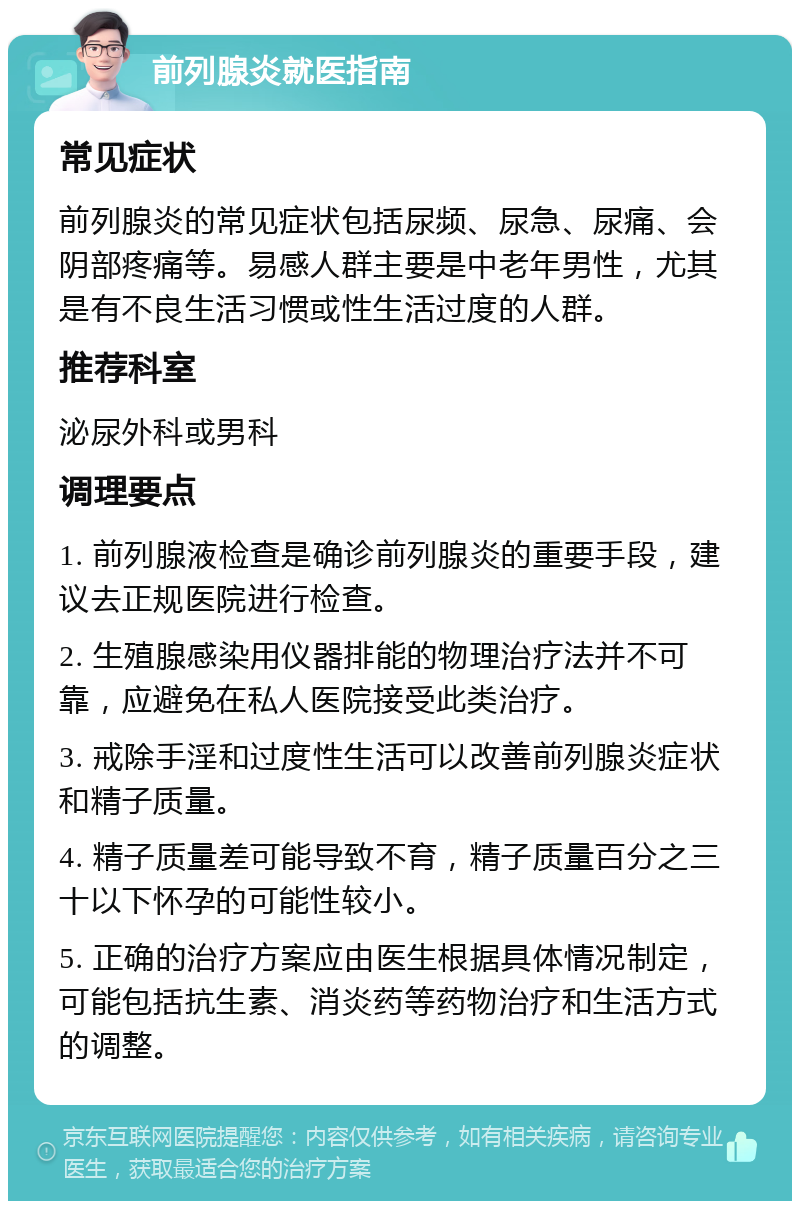 前列腺炎就医指南 常见症状 前列腺炎的常见症状包括尿频、尿急、尿痛、会阴部疼痛等。易感人群主要是中老年男性，尤其是有不良生活习惯或性生活过度的人群。 推荐科室 泌尿外科或男科 调理要点 1. 前列腺液检查是确诊前列腺炎的重要手段，建议去正规医院进行检查。 2. 生殖腺感染用仪器排能的物理治疗法并不可靠，应避免在私人医院接受此类治疗。 3. 戒除手淫和过度性生活可以改善前列腺炎症状和精子质量。 4. 精子质量差可能导致不育，精子质量百分之三十以下怀孕的可能性较小。 5. 正确的治疗方案应由医生根据具体情况制定，可能包括抗生素、消炎药等药物治疗和生活方式的调整。