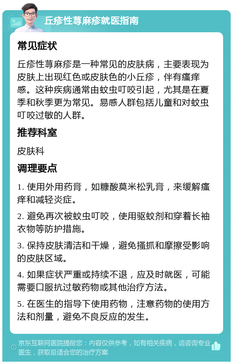 丘疹性荨麻疹就医指南 常见症状 丘疹性荨麻疹是一种常见的皮肤病，主要表现为皮肤上出现红色或皮肤色的小丘疹，伴有瘙痒感。这种疾病通常由蚊虫叮咬引起，尤其是在夏季和秋季更为常见。易感人群包括儿童和对蚊虫叮咬过敏的人群。 推荐科室 皮肤科 调理要点 1. 使用外用药膏，如糠酸莫米松乳膏，来缓解瘙痒和减轻炎症。 2. 避免再次被蚊虫叮咬，使用驱蚊剂和穿着长袖衣物等防护措施。 3. 保持皮肤清洁和干燥，避免搔抓和摩擦受影响的皮肤区域。 4. 如果症状严重或持续不退，应及时就医，可能需要口服抗过敏药物或其他治疗方法。 5. 在医生的指导下使用药物，注意药物的使用方法和剂量，避免不良反应的发生。