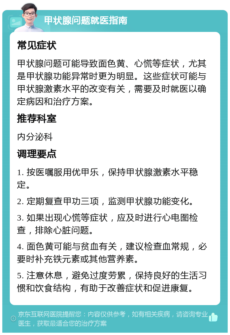 甲状腺问题就医指南 常见症状 甲状腺问题可能导致面色黄、心慌等症状，尤其是甲状腺功能异常时更为明显。这些症状可能与甲状腺激素水平的改变有关，需要及时就医以确定病因和治疗方案。 推荐科室 内分泌科 调理要点 1. 按医嘱服用优甲乐，保持甲状腺激素水平稳定。 2. 定期复查甲功三项，监测甲状腺功能变化。 3. 如果出现心慌等症状，应及时进行心电图检查，排除心脏问题。 4. 面色黄可能与贫血有关，建议检查血常规，必要时补充铁元素或其他营养素。 5. 注意休息，避免过度劳累，保持良好的生活习惯和饮食结构，有助于改善症状和促进康复。