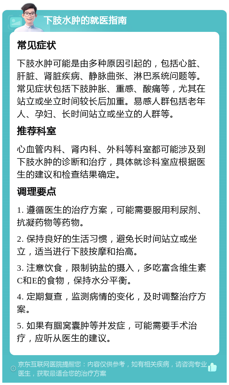 下肢水肿的就医指南 常见症状 下肢水肿可能是由多种原因引起的，包括心脏、肝脏、肾脏疾病、静脉曲张、淋巴系统问题等。常见症状包括下肢肿胀、重感、酸痛等，尤其在站立或坐立时间较长后加重。易感人群包括老年人、孕妇、长时间站立或坐立的人群等。 推荐科室 心血管内科、肾内科、外科等科室都可能涉及到下肢水肿的诊断和治疗，具体就诊科室应根据医生的建议和检查结果确定。 调理要点 1. 遵循医生的治疗方案，可能需要服用利尿剂、抗凝药物等药物。 2. 保持良好的生活习惯，避免长时间站立或坐立，适当进行下肢按摩和抬高。 3. 注意饮食，限制钠盐的摄入，多吃富含维生素C和E的食物，保持水分平衡。 4. 定期复查，监测病情的变化，及时调整治疗方案。 5. 如果有腘窝囊肿等并发症，可能需要手术治疗，应听从医生的建议。