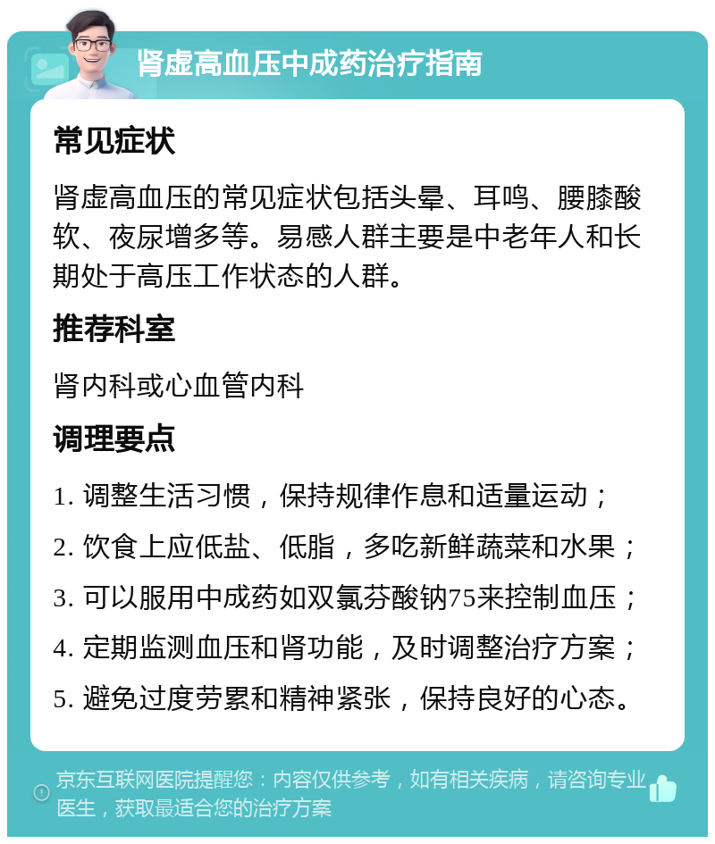 肾虚高血压中成药治疗指南 常见症状 肾虚高血压的常见症状包括头晕、耳鸣、腰膝酸软、夜尿增多等。易感人群主要是中老年人和长期处于高压工作状态的人群。 推荐科室 肾内科或心血管内科 调理要点 1. 调整生活习惯，保持规律作息和适量运动； 2. 饮食上应低盐、低脂，多吃新鲜蔬菜和水果； 3. 可以服用中成药如双氯芬酸钠75来控制血压； 4. 定期监测血压和肾功能，及时调整治疗方案； 5. 避免过度劳累和精神紧张，保持良好的心态。