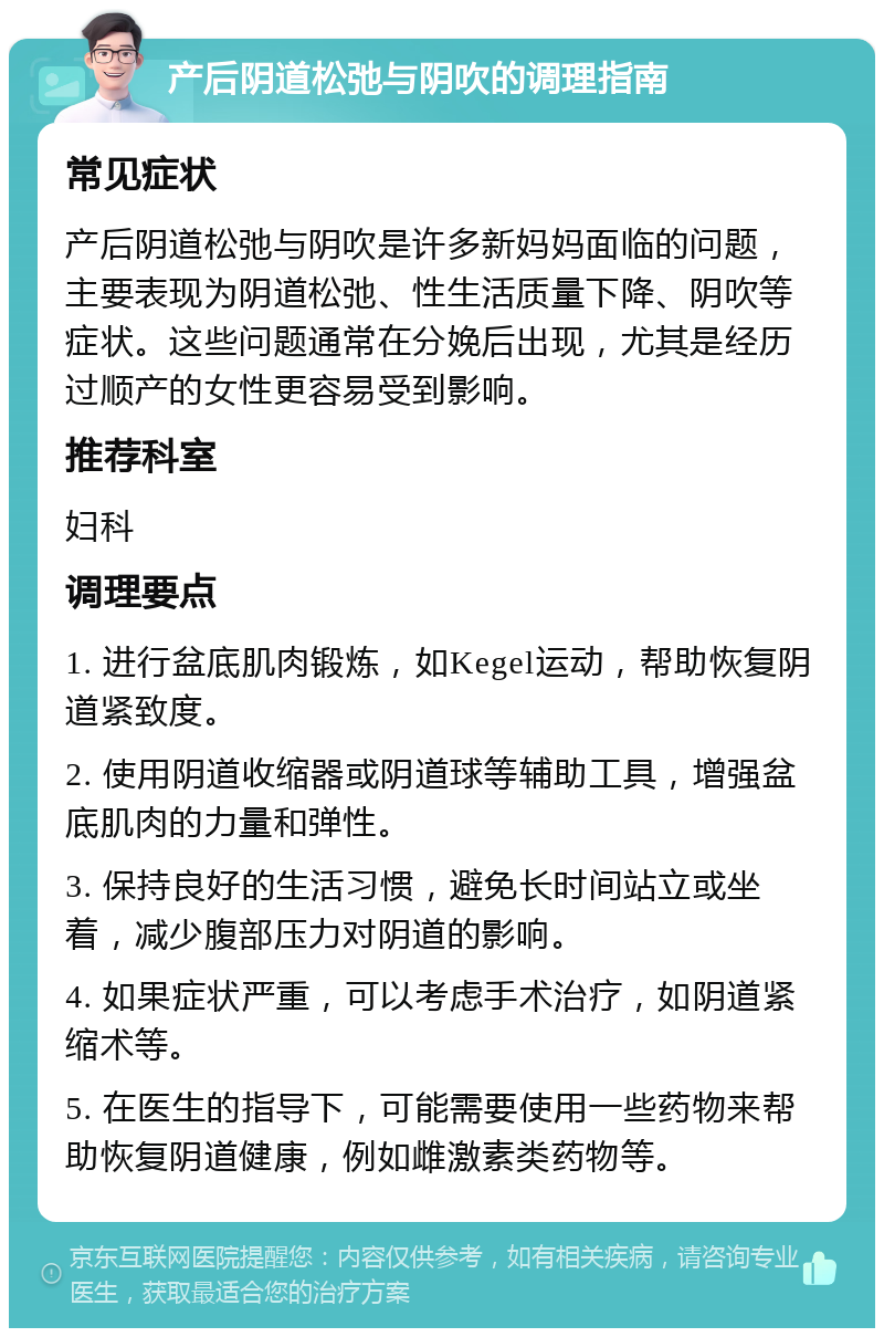 产后阴道松弛与阴吹的调理指南 常见症状 产后阴道松弛与阴吹是许多新妈妈面临的问题，主要表现为阴道松弛、性生活质量下降、阴吹等症状。这些问题通常在分娩后出现，尤其是经历过顺产的女性更容易受到影响。 推荐科室 妇科 调理要点 1. 进行盆底肌肉锻炼，如Kegel运动，帮助恢复阴道紧致度。 2. 使用阴道收缩器或阴道球等辅助工具，增强盆底肌肉的力量和弹性。 3. 保持良好的生活习惯，避免长时间站立或坐着，减少腹部压力对阴道的影响。 4. 如果症状严重，可以考虑手术治疗，如阴道紧缩术等。 5. 在医生的指导下，可能需要使用一些药物来帮助恢复阴道健康，例如雌激素类药物等。