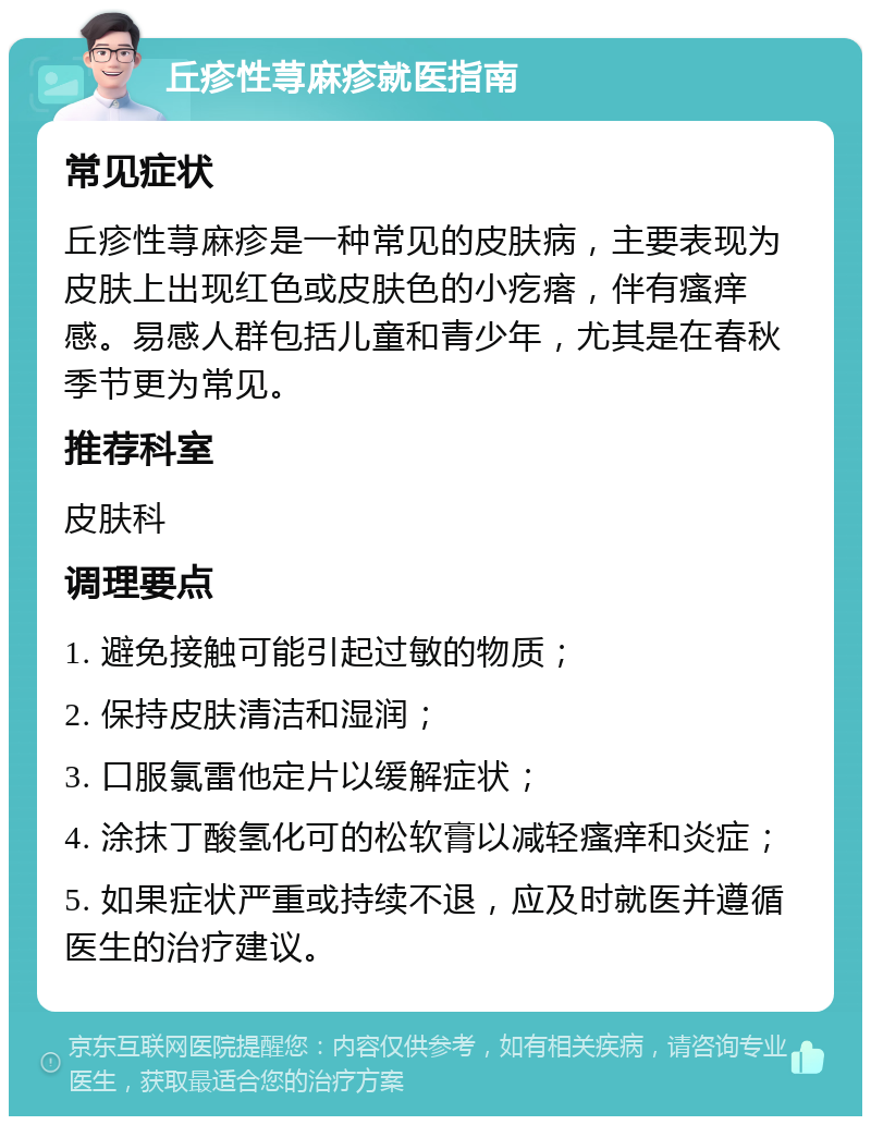 丘疹性荨麻疹就医指南 常见症状 丘疹性荨麻疹是一种常见的皮肤病，主要表现为皮肤上出现红色或皮肤色的小疙瘩，伴有瘙痒感。易感人群包括儿童和青少年，尤其是在春秋季节更为常见。 推荐科室 皮肤科 调理要点 1. 避免接触可能引起过敏的物质； 2. 保持皮肤清洁和湿润； 3. 口服氯雷他定片以缓解症状； 4. 涂抹丁酸氢化可的松软膏以减轻瘙痒和炎症； 5. 如果症状严重或持续不退，应及时就医并遵循医生的治疗建议。