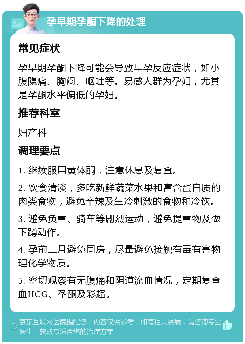 孕早期孕酮下降的处理 常见症状 孕早期孕酮下降可能会导致早孕反应症状，如小腹隐痛、胸闷、呕吐等。易感人群为孕妇，尤其是孕酮水平偏低的孕妇。 推荐科室 妇产科 调理要点 1. 继续服用黄体酮，注意休息及复查。 2. 饮食清淡，多吃新鲜蔬菜水果和富含蛋白质的肉类食物，避免辛辣及生冷刺激的食物和冷饮。 3. 避免负重、骑车等剧烈运动，避免提重物及做下蹲动作。 4. 孕前三月避免同房，尽量避免接触有毒有害物理化学物质。 5. 密切观察有无腹痛和阴道流血情况，定期复查血HCG、孕酮及彩超。