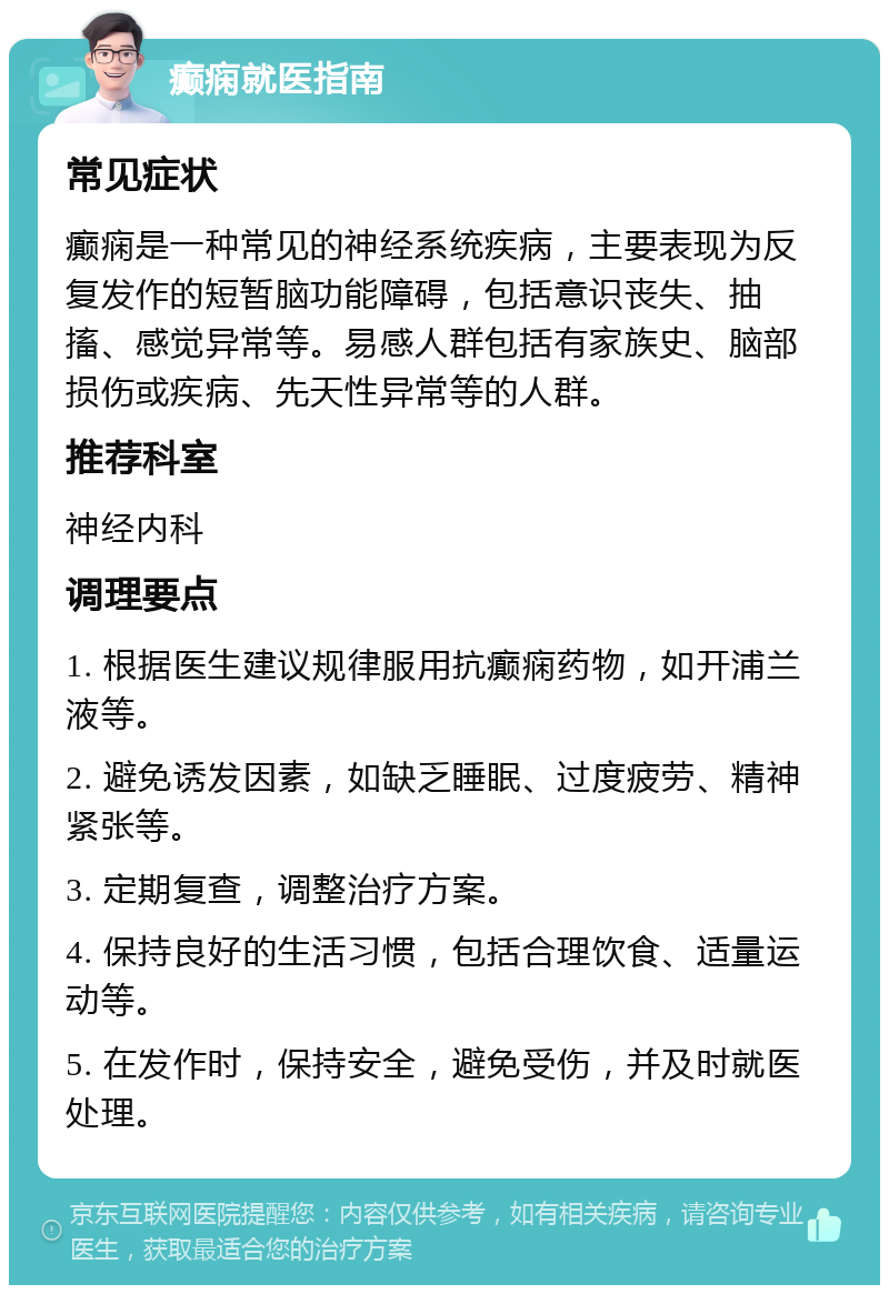 癫痫就医指南 常见症状 癫痫是一种常见的神经系统疾病，主要表现为反复发作的短暂脑功能障碍，包括意识丧失、抽搐、感觉异常等。易感人群包括有家族史、脑部损伤或疾病、先天性异常等的人群。 推荐科室 神经内科 调理要点 1. 根据医生建议规律服用抗癫痫药物，如开浦兰液等。 2. 避免诱发因素，如缺乏睡眠、过度疲劳、精神紧张等。 3. 定期复查，调整治疗方案。 4. 保持良好的生活习惯，包括合理饮食、适量运动等。 5. 在发作时，保持安全，避免受伤，并及时就医处理。