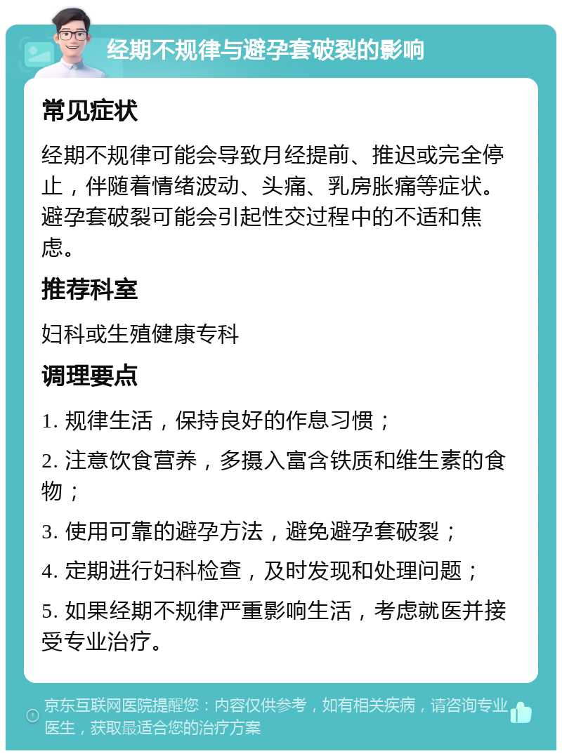 经期不规律与避孕套破裂的影响 常见症状 经期不规律可能会导致月经提前、推迟或完全停止，伴随着情绪波动、头痛、乳房胀痛等症状。避孕套破裂可能会引起性交过程中的不适和焦虑。 推荐科室 妇科或生殖健康专科 调理要点 1. 规律生活，保持良好的作息习惯； 2. 注意饮食营养，多摄入富含铁质和维生素的食物； 3. 使用可靠的避孕方法，避免避孕套破裂； 4. 定期进行妇科检查，及时发现和处理问题； 5. 如果经期不规律严重影响生活，考虑就医并接受专业治疗。