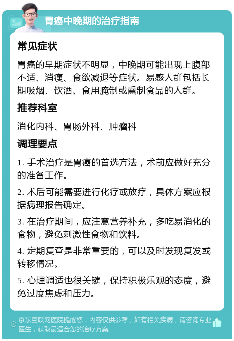 胃癌中晚期的治疗指南 常见症状 胃癌的早期症状不明显，中晚期可能出现上腹部不适、消瘦、食欲减退等症状。易感人群包括长期吸烟、饮酒、食用腌制或熏制食品的人群。 推荐科室 消化内科、胃肠外科、肿瘤科 调理要点 1. 手术治疗是胃癌的首选方法，术前应做好充分的准备工作。 2. 术后可能需要进行化疗或放疗，具体方案应根据病理报告确定。 3. 在治疗期间，应注意营养补充，多吃易消化的食物，避免刺激性食物和饮料。 4. 定期复查是非常重要的，可以及时发现复发或转移情况。 5. 心理调适也很关键，保持积极乐观的态度，避免过度焦虑和压力。