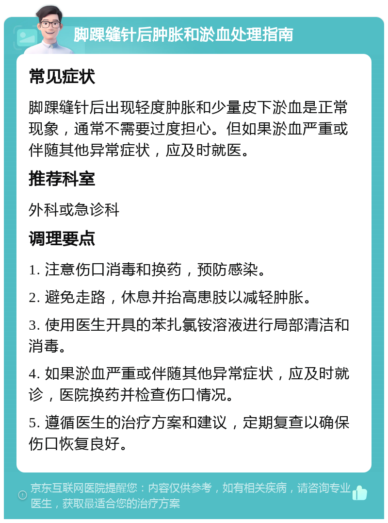 脚踝缝针后肿胀和淤血处理指南 常见症状 脚踝缝针后出现轻度肿胀和少量皮下淤血是正常现象，通常不需要过度担心。但如果淤血严重或伴随其他异常症状，应及时就医。 推荐科室 外科或急诊科 调理要点 1. 注意伤口消毒和换药，预防感染。 2. 避免走路，休息并抬高患肢以减轻肿胀。 3. 使用医生开具的苯扎氯铵溶液进行局部清洁和消毒。 4. 如果淤血严重或伴随其他异常症状，应及时就诊，医院换药并检查伤口情况。 5. 遵循医生的治疗方案和建议，定期复查以确保伤口恢复良好。