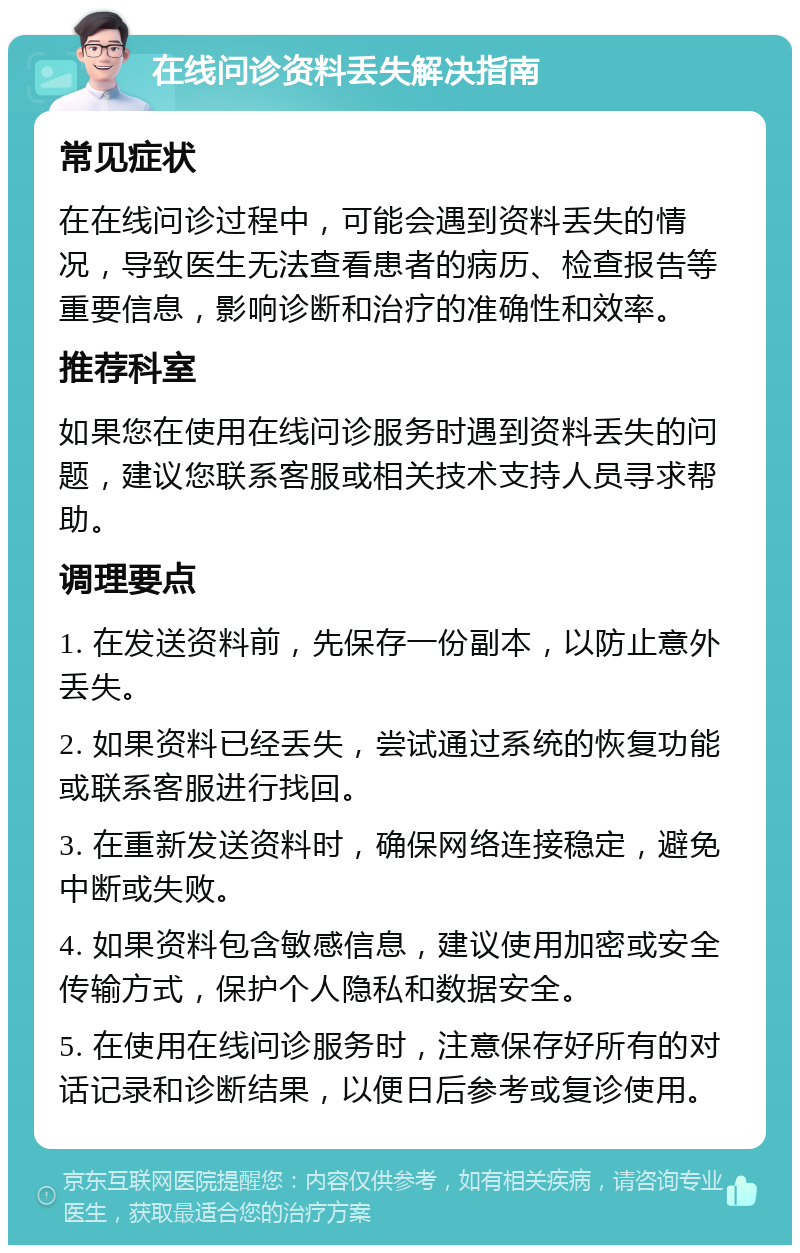 在线问诊资料丢失解决指南 常见症状 在在线问诊过程中，可能会遇到资料丢失的情况，导致医生无法查看患者的病历、检查报告等重要信息，影响诊断和治疗的准确性和效率。 推荐科室 如果您在使用在线问诊服务时遇到资料丢失的问题，建议您联系客服或相关技术支持人员寻求帮助。 调理要点 1. 在发送资料前，先保存一份副本，以防止意外丢失。 2. 如果资料已经丢失，尝试通过系统的恢复功能或联系客服进行找回。 3. 在重新发送资料时，确保网络连接稳定，避免中断或失败。 4. 如果资料包含敏感信息，建议使用加密或安全传输方式，保护个人隐私和数据安全。 5. 在使用在线问诊服务时，注意保存好所有的对话记录和诊断结果，以便日后参考或复诊使用。