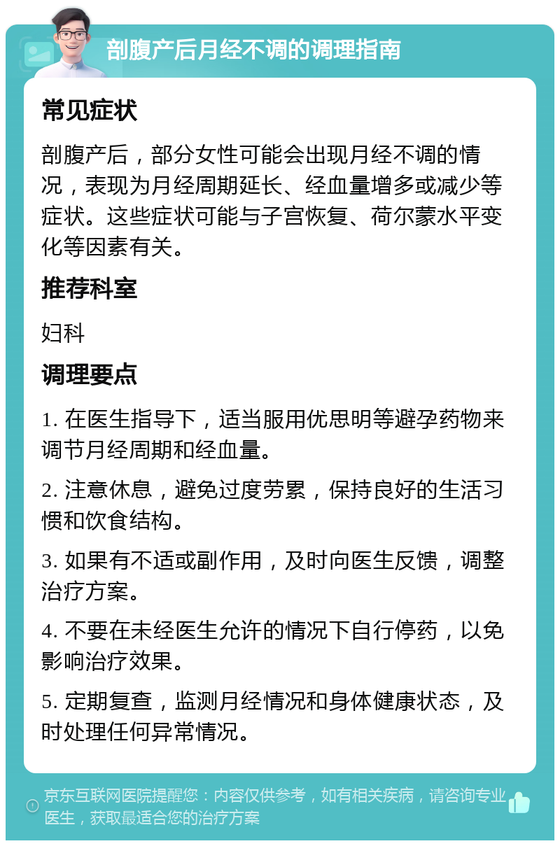 剖腹产后月经不调的调理指南 常见症状 剖腹产后，部分女性可能会出现月经不调的情况，表现为月经周期延长、经血量增多或减少等症状。这些症状可能与子宫恢复、荷尔蒙水平变化等因素有关。 推荐科室 妇科 调理要点 1. 在医生指导下，适当服用优思明等避孕药物来调节月经周期和经血量。 2. 注意休息，避免过度劳累，保持良好的生活习惯和饮食结构。 3. 如果有不适或副作用，及时向医生反馈，调整治疗方案。 4. 不要在未经医生允许的情况下自行停药，以免影响治疗效果。 5. 定期复查，监测月经情况和身体健康状态，及时处理任何异常情况。