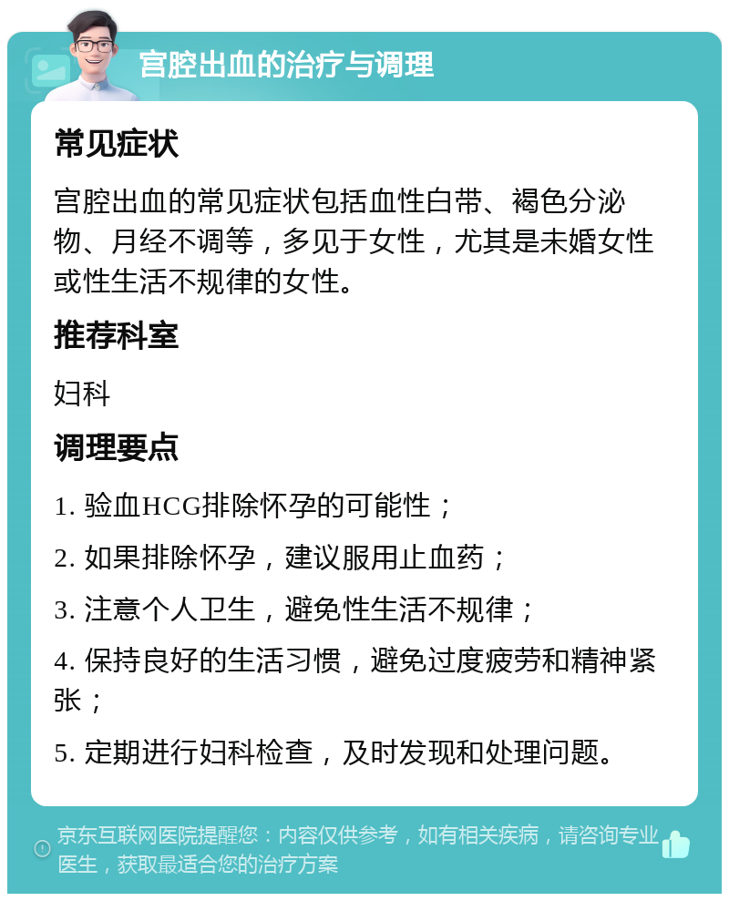 宫腔出血的治疗与调理 常见症状 宫腔出血的常见症状包括血性白带、褐色分泌物、月经不调等，多见于女性，尤其是未婚女性或性生活不规律的女性。 推荐科室 妇科 调理要点 1. 验血HCG排除怀孕的可能性； 2. 如果排除怀孕，建议服用止血药； 3. 注意个人卫生，避免性生活不规律； 4. 保持良好的生活习惯，避免过度疲劳和精神紧张； 5. 定期进行妇科检查，及时发现和处理问题。