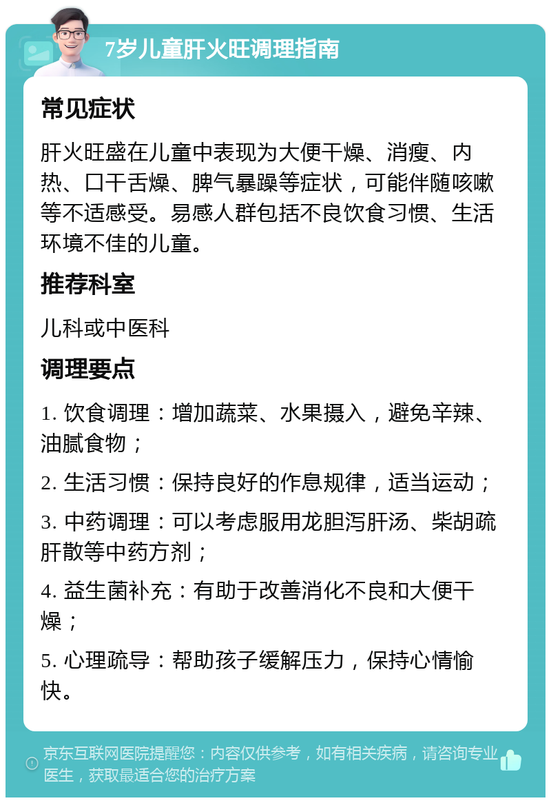 7岁儿童肝火旺调理指南 常见症状 肝火旺盛在儿童中表现为大便干燥、消瘦、内热、口干舌燥、脾气暴躁等症状，可能伴随咳嗽等不适感受。易感人群包括不良饮食习惯、生活环境不佳的儿童。 推荐科室 儿科或中医科 调理要点 1. 饮食调理：增加蔬菜、水果摄入，避免辛辣、油腻食物； 2. 生活习惯：保持良好的作息规律，适当运动； 3. 中药调理：可以考虑服用龙胆泻肝汤、柴胡疏肝散等中药方剂； 4. 益生菌补充：有助于改善消化不良和大便干燥； 5. 心理疏导：帮助孩子缓解压力，保持心情愉快。