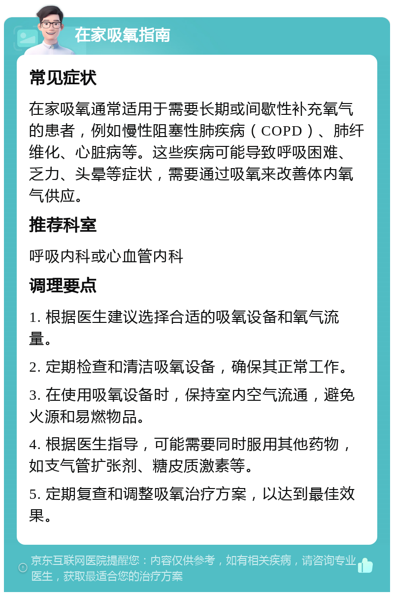 在家吸氧指南 常见症状 在家吸氧通常适用于需要长期或间歇性补充氧气的患者，例如慢性阻塞性肺疾病（COPD）、肺纤维化、心脏病等。这些疾病可能导致呼吸困难、乏力、头晕等症状，需要通过吸氧来改善体内氧气供应。 推荐科室 呼吸内科或心血管内科 调理要点 1. 根据医生建议选择合适的吸氧设备和氧气流量。 2. 定期检查和清洁吸氧设备，确保其正常工作。 3. 在使用吸氧设备时，保持室内空气流通，避免火源和易燃物品。 4. 根据医生指导，可能需要同时服用其他药物，如支气管扩张剂、糖皮质激素等。 5. 定期复查和调整吸氧治疗方案，以达到最佳效果。