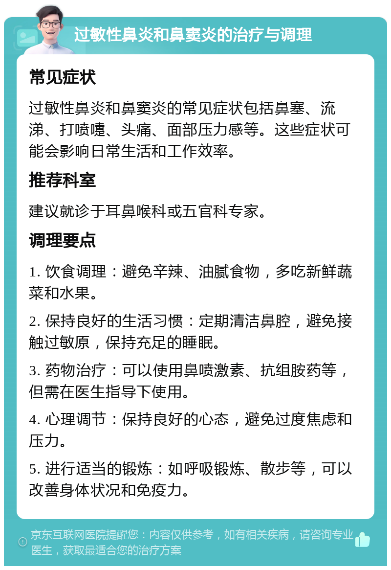 过敏性鼻炎和鼻窦炎的治疗与调理 常见症状 过敏性鼻炎和鼻窦炎的常见症状包括鼻塞、流涕、打喷嚏、头痛、面部压力感等。这些症状可能会影响日常生活和工作效率。 推荐科室 建议就诊于耳鼻喉科或五官科专家。 调理要点 1. 饮食调理：避免辛辣、油腻食物，多吃新鲜蔬菜和水果。 2. 保持良好的生活习惯：定期清洁鼻腔，避免接触过敏原，保持充足的睡眠。 3. 药物治疗：可以使用鼻喷激素、抗组胺药等，但需在医生指导下使用。 4. 心理调节：保持良好的心态，避免过度焦虑和压力。 5. 进行适当的锻炼：如呼吸锻炼、散步等，可以改善身体状况和免疫力。