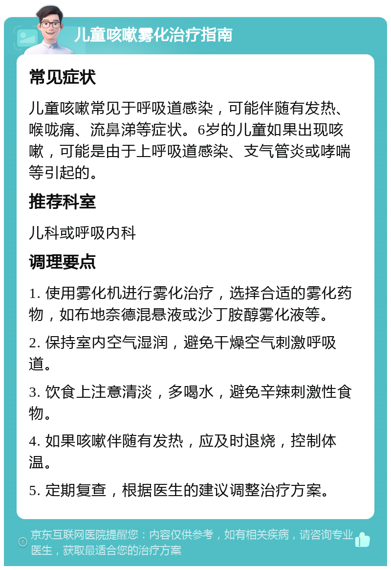 儿童咳嗽雾化治疗指南 常见症状 儿童咳嗽常见于呼吸道感染，可能伴随有发热、喉咙痛、流鼻涕等症状。6岁的儿童如果出现咳嗽，可能是由于上呼吸道感染、支气管炎或哮喘等引起的。 推荐科室 儿科或呼吸内科 调理要点 1. 使用雾化机进行雾化治疗，选择合适的雾化药物，如布地奈德混悬液或沙丁胺醇雾化液等。 2. 保持室内空气湿润，避免干燥空气刺激呼吸道。 3. 饮食上注意清淡，多喝水，避免辛辣刺激性食物。 4. 如果咳嗽伴随有发热，应及时退烧，控制体温。 5. 定期复查，根据医生的建议调整治疗方案。