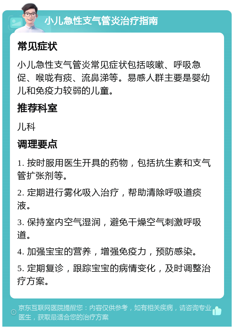 小儿急性支气管炎治疗指南 常见症状 小儿急性支气管炎常见症状包括咳嗽、呼吸急促、喉咙有痰、流鼻涕等。易感人群主要是婴幼儿和免疫力较弱的儿童。 推荐科室 儿科 调理要点 1. 按时服用医生开具的药物，包括抗生素和支气管扩张剂等。 2. 定期进行雾化吸入治疗，帮助清除呼吸道痰液。 3. 保持室内空气湿润，避免干燥空气刺激呼吸道。 4. 加强宝宝的营养，增强免疫力，预防感染。 5. 定期复诊，跟踪宝宝的病情变化，及时调整治疗方案。