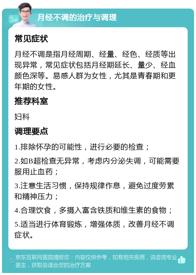 月经不调的治疗与调理 常见症状 月经不调是指月经周期、经量、经色、经质等出现异常，常见症状包括月经期延长、量少、经血颜色深等。易感人群为女性，尤其是青春期和更年期的女性。 推荐科室 妇科 调理要点 1.排除怀孕的可能性，进行必要的检查； 2.如B超检查无异常，考虑内分泌失调，可能需要服用止血药； 3.注意生活习惯，保持规律作息，避免过度劳累和精神压力； 4.合理饮食，多摄入富含铁质和维生素的食物； 5.适当进行体育锻炼，增强体质，改善月经不调症状。