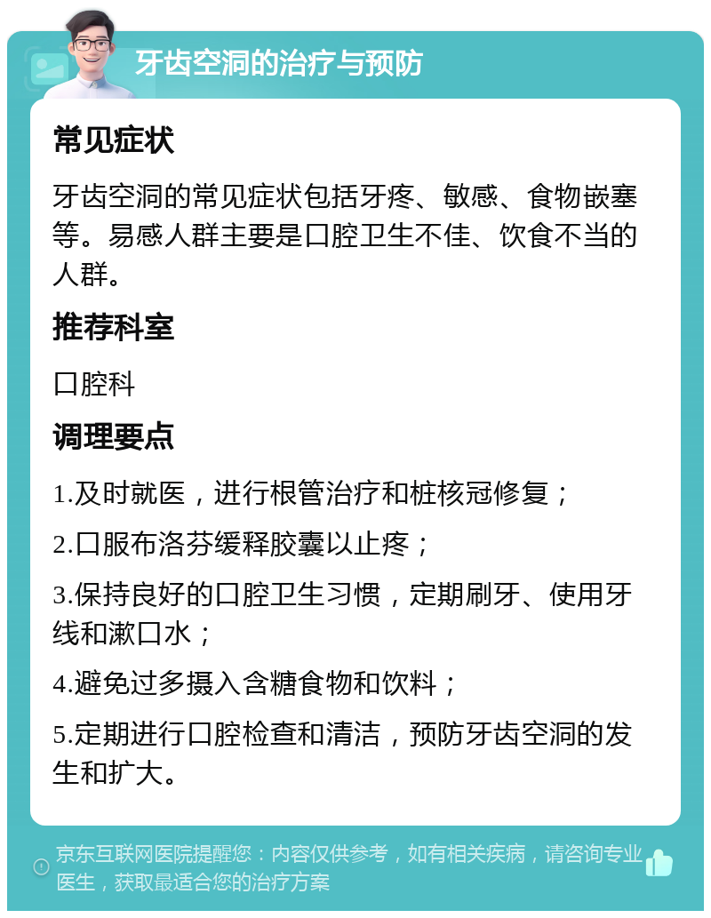 牙齿空洞的治疗与预防 常见症状 牙齿空洞的常见症状包括牙疼、敏感、食物嵌塞等。易感人群主要是口腔卫生不佳、饮食不当的人群。 推荐科室 口腔科 调理要点 1.及时就医，进行根管治疗和桩核冠修复； 2.口服布洛芬缓释胶囊以止疼； 3.保持良好的口腔卫生习惯，定期刷牙、使用牙线和漱口水； 4.避免过多摄入含糖食物和饮料； 5.定期进行口腔检查和清洁，预防牙齿空洞的发生和扩大。