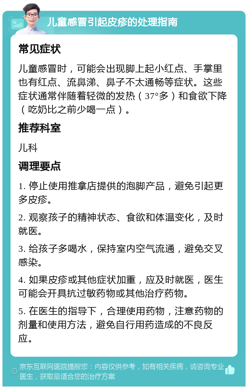 儿童感冒引起皮疹的处理指南 常见症状 儿童感冒时，可能会出现脚上起小红点、手掌里也有红点、流鼻涕、鼻子不太通畅等症状。这些症状通常伴随着轻微的发热（37°多）和食欲下降（吃奶比之前少喝一点）。 推荐科室 儿科 调理要点 1. 停止使用推拿店提供的泡脚产品，避免引起更多皮疹。 2. 观察孩子的精神状态、食欲和体温变化，及时就医。 3. 给孩子多喝水，保持室内空气流通，避免交叉感染。 4. 如果皮疹或其他症状加重，应及时就医，医生可能会开具抗过敏药物或其他治疗药物。 5. 在医生的指导下，合理使用药物，注意药物的剂量和使用方法，避免自行用药造成的不良反应。