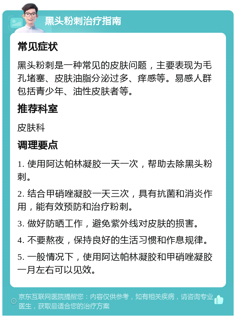 黑头粉刺治疗指南 常见症状 黑头粉刺是一种常见的皮肤问题，主要表现为毛孔堵塞、皮肤油脂分泌过多、痒感等。易感人群包括青少年、油性皮肤者等。 推荐科室 皮肤科 调理要点 1. 使用阿达帕林凝胶一天一次，帮助去除黑头粉刺。 2. 结合甲硝唑凝胶一天三次，具有抗菌和消炎作用，能有效预防和治疗粉刺。 3. 做好防晒工作，避免紫外线对皮肤的损害。 4. 不要熬夜，保持良好的生活习惯和作息规律。 5. 一般情况下，使用阿达帕林凝胶和甲硝唑凝胶一月左右可以见效。