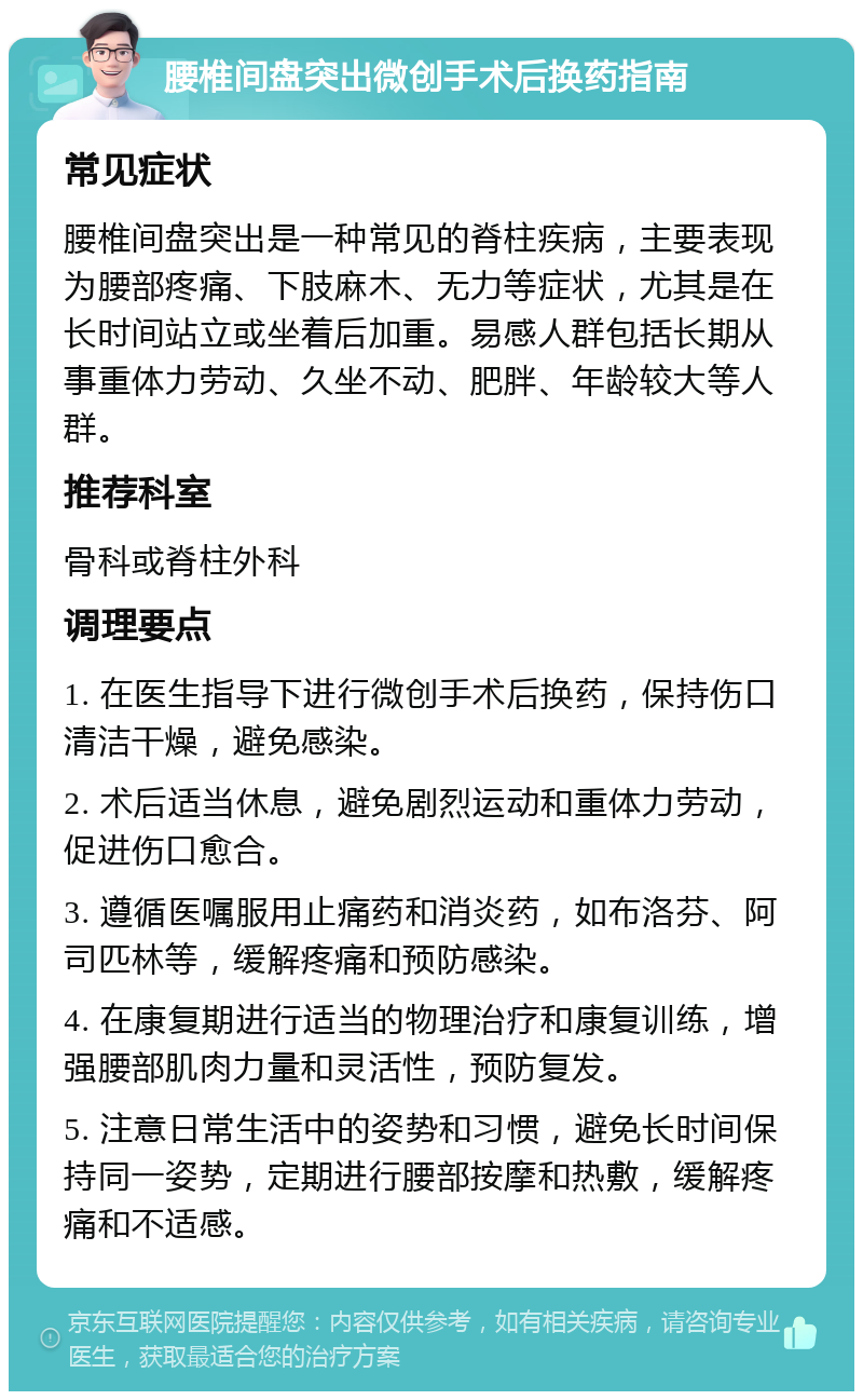 腰椎间盘突出微创手术后换药指南 常见症状 腰椎间盘突出是一种常见的脊柱疾病，主要表现为腰部疼痛、下肢麻木、无力等症状，尤其是在长时间站立或坐着后加重。易感人群包括长期从事重体力劳动、久坐不动、肥胖、年龄较大等人群。 推荐科室 骨科或脊柱外科 调理要点 1. 在医生指导下进行微创手术后换药，保持伤口清洁干燥，避免感染。 2. 术后适当休息，避免剧烈运动和重体力劳动，促进伤口愈合。 3. 遵循医嘱服用止痛药和消炎药，如布洛芬、阿司匹林等，缓解疼痛和预防感染。 4. 在康复期进行适当的物理治疗和康复训练，增强腰部肌肉力量和灵活性，预防复发。 5. 注意日常生活中的姿势和习惯，避免长时间保持同一姿势，定期进行腰部按摩和热敷，缓解疼痛和不适感。