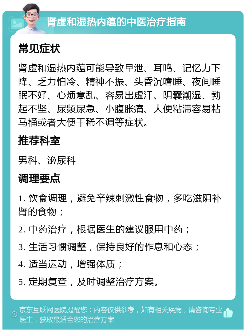 肾虚和湿热内蕴的中医治疗指南 常见症状 肾虚和湿热内蕴可能导致早泄、耳鸣、记忆力下降、乏力怕冷、精神不振、头昏沉嗜睡、夜间睡眠不好、心烦意乱、容易出虚汗、阴囊潮湿、勃起不坚、尿频尿急、小腹胀痛、大便粘滞容易粘马桶或者大便干稀不调等症状。 推荐科室 男科、泌尿科 调理要点 1. 饮食调理，避免辛辣刺激性食物，多吃滋阴补肾的食物； 2. 中药治疗，根据医生的建议服用中药； 3. 生活习惯调整，保持良好的作息和心态； 4. 适当运动，增强体质； 5. 定期复查，及时调整治疗方案。