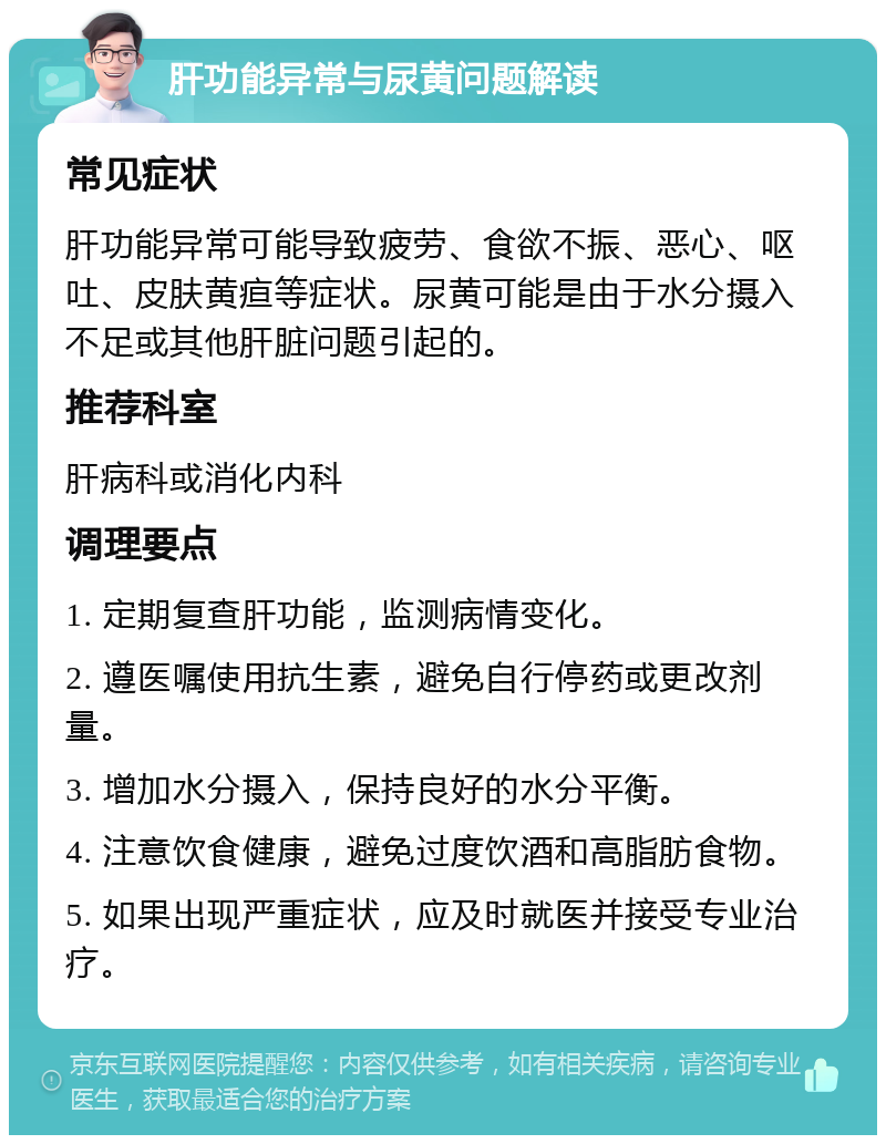 肝功能异常与尿黄问题解读 常见症状 肝功能异常可能导致疲劳、食欲不振、恶心、呕吐、皮肤黄疸等症状。尿黄可能是由于水分摄入不足或其他肝脏问题引起的。 推荐科室 肝病科或消化内科 调理要点 1. 定期复查肝功能，监测病情变化。 2. 遵医嘱使用抗生素，避免自行停药或更改剂量。 3. 增加水分摄入，保持良好的水分平衡。 4. 注意饮食健康，避免过度饮酒和高脂肪食物。 5. 如果出现严重症状，应及时就医并接受专业治疗。