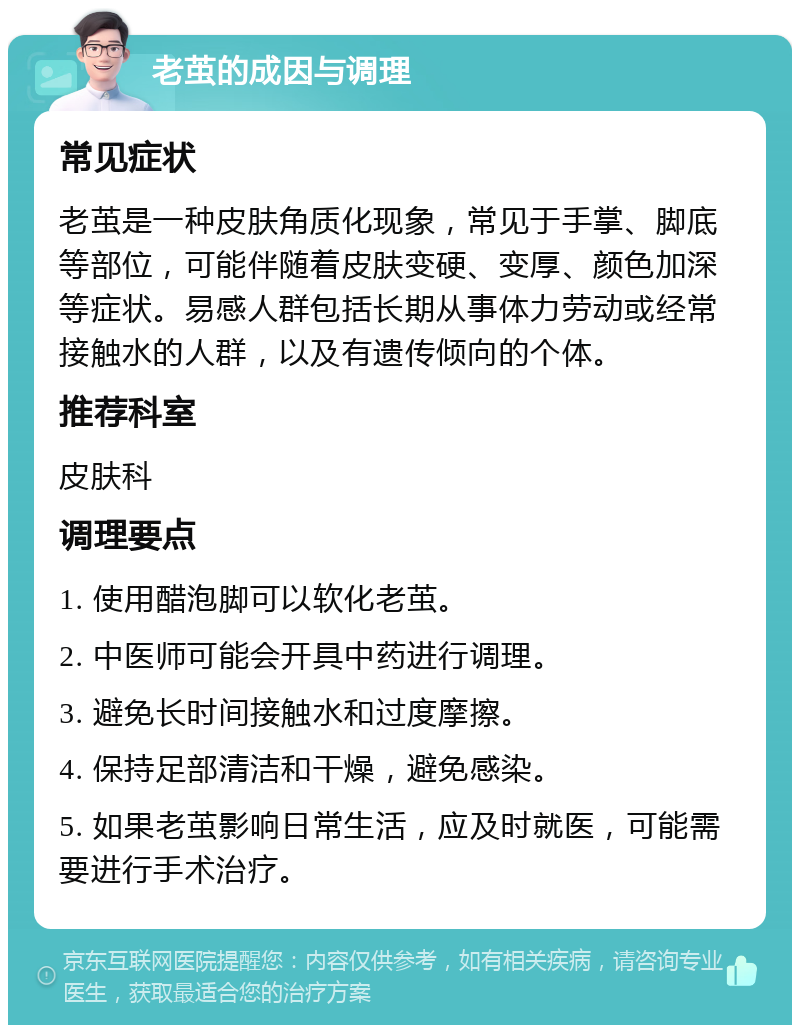 老茧的成因与调理 常见症状 老茧是一种皮肤角质化现象，常见于手掌、脚底等部位，可能伴随着皮肤变硬、变厚、颜色加深等症状。易感人群包括长期从事体力劳动或经常接触水的人群，以及有遗传倾向的个体。 推荐科室 皮肤科 调理要点 1. 使用醋泡脚可以软化老茧。 2. 中医师可能会开具中药进行调理。 3. 避免长时间接触水和过度摩擦。 4. 保持足部清洁和干燥，避免感染。 5. 如果老茧影响日常生活，应及时就医，可能需要进行手术治疗。