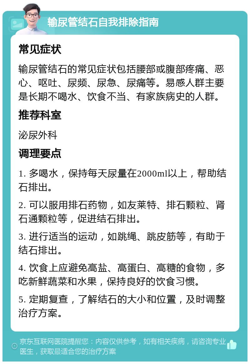 输尿管结石自我排除指南 常见症状 输尿管结石的常见症状包括腰部或腹部疼痛、恶心、呕吐、尿频、尿急、尿痛等。易感人群主要是长期不喝水、饮食不当、有家族病史的人群。 推荐科室 泌尿外科 调理要点 1. 多喝水，保持每天尿量在2000ml以上，帮助结石排出。 2. 可以服用排石药物，如友莱特、排石颗粒、肾石通颗粒等，促进结石排出。 3. 进行适当的运动，如跳绳、跳皮筋等，有助于结石排出。 4. 饮食上应避免高盐、高蛋白、高糖的食物，多吃新鲜蔬菜和水果，保持良好的饮食习惯。 5. 定期复查，了解结石的大小和位置，及时调整治疗方案。