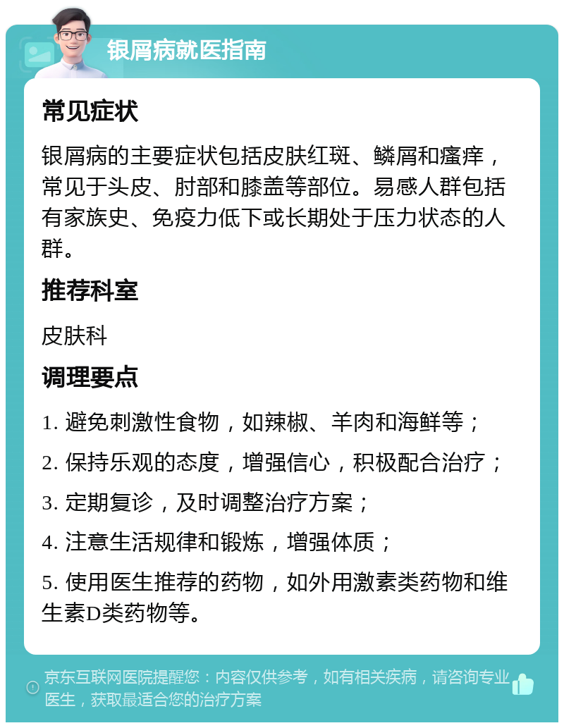 银屑病就医指南 常见症状 银屑病的主要症状包括皮肤红斑、鳞屑和瘙痒，常见于头皮、肘部和膝盖等部位。易感人群包括有家族史、免疫力低下或长期处于压力状态的人群。 推荐科室 皮肤科 调理要点 1. 避免刺激性食物，如辣椒、羊肉和海鲜等； 2. 保持乐观的态度，增强信心，积极配合治疗； 3. 定期复诊，及时调整治疗方案； 4. 注意生活规律和锻炼，增强体质； 5. 使用医生推荐的药物，如外用激素类药物和维生素D类药物等。